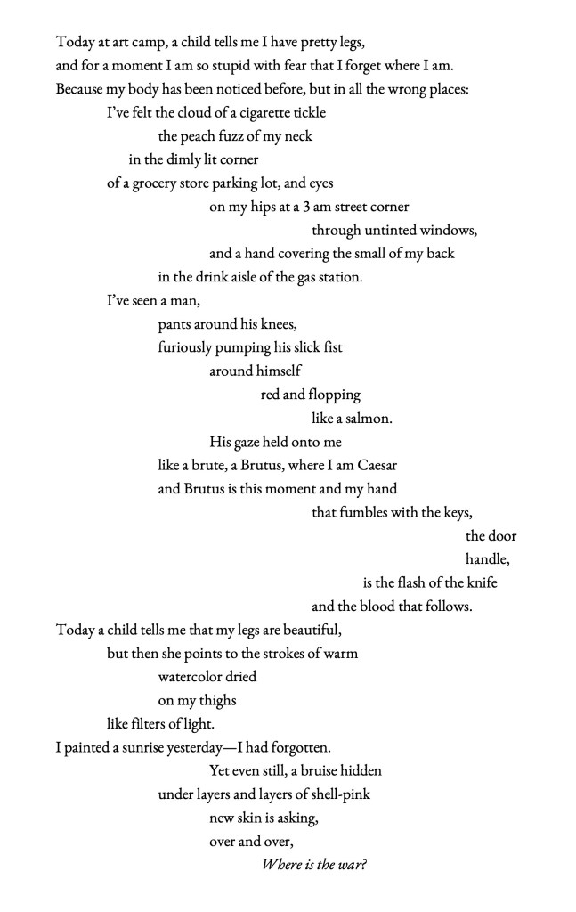 Today at art camp, a child tells me I have pretty legs, and for a moment I am so stupid with fear that I forget where I am. Because my body has been noticed before, but in all the wrong places: I’ve felt the cloud of a cigarette tickle the peach fuzz of my neck in the dimly lit corner of a grocery store parking lot, and eyes on my hips at a 3 am street corner through untinted windows, and a hand covering the small of my back in the drink aisle of the gas station. I’ve seen a man, pants around his knees, furiously pumping his slick fist around himself red and flopping like a salmon. His gaze held onto me like a brute, a Brutus, where I am Caesar and Brutus is this moment and my hand that fumbles with the keys, the door handle, is the flash of the knife and the blood that follows. Today a child tells me that my legs are beautiful, but then she points to the strokes of warm watercolor dried on my thighs like filters of light. I painted a sunrise yesterday—I had forgotten. Yet even still, a bruise hidden under layers and layers of shell-pink new skin is asking, over and over, Where is the war?